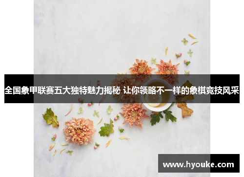 全国象甲联赛五大独特魅力揭秘 让你领略不一样的象棋竞技风采