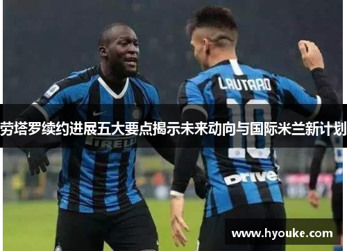 劳塔罗续约进展五大要点揭示未来动向与国际米兰新计划