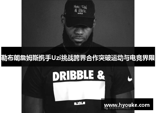 勒布朗詹姆斯携手Uzi挑战跨界合作突破运动与电竞界限