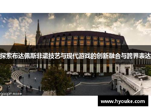 探索布达佩斯非遗技艺与现代游戏的创新融合与跨界表达