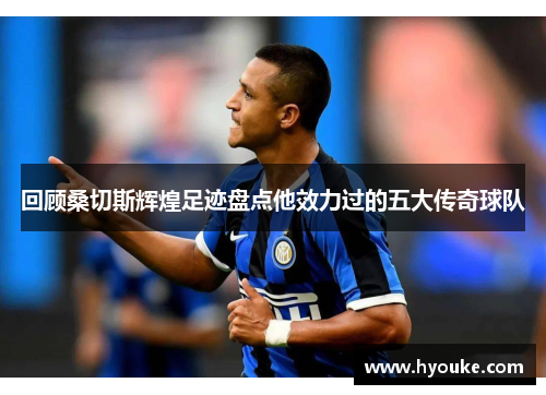 回顾桑切斯辉煌足迹盘点他效力过的五大传奇球队