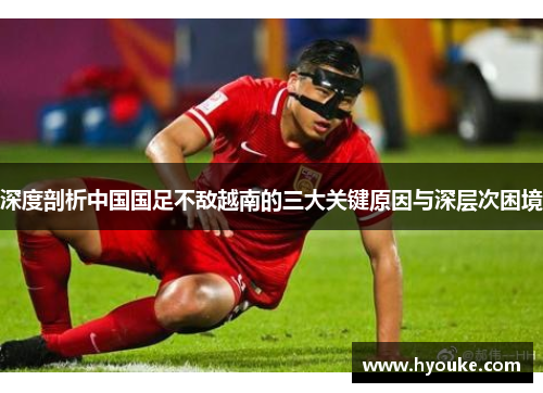 深度剖析中国国足不敌越南的三大关键原因与深层次困境