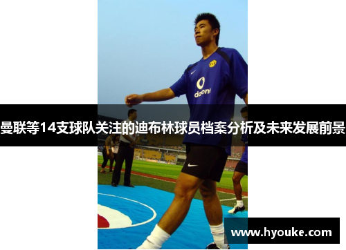 曼联等14支球队关注的迪布林球员档案分析及未来发展前景
